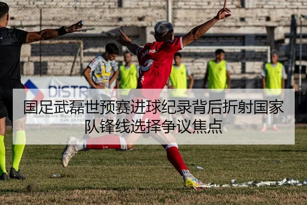 国足武磊世预赛进球纪录背后折射国家队锋线选择争议焦点