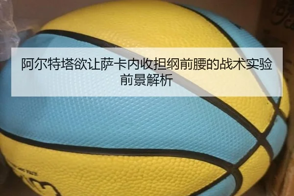 阿尔特塔欲让萨卡内收担纲前腰的战术实验前景解析