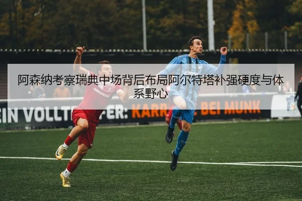 阿森纳考察瑞典中场背后布局阿尔特塔补强硬度与体系野心